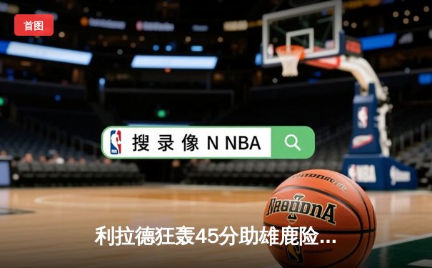 利拉德狂轰45分助雄鹿险胜篮网，字母哥关键防守锁定胜局