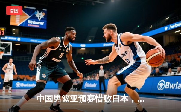 中国男篮亚预赛惜败日本，终结88年不败金身引深思