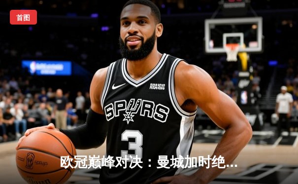 欧冠巅峰对决：曼城加时绝杀皇马晋级决赛，哈兰德双响建功