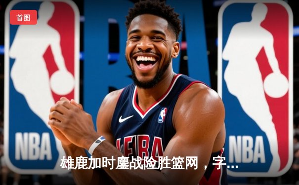 雄鹿加时鏖战险胜篮网，字母哥44分14篮板制霸内线